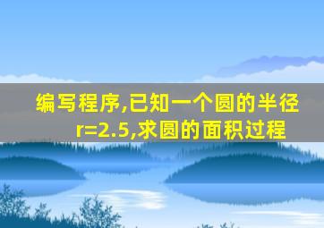 编写程序,已知一个圆的半径r=2.5,求圆的面积过程