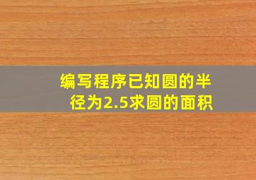 编写程序已知圆的半径为2.5求圆的面积