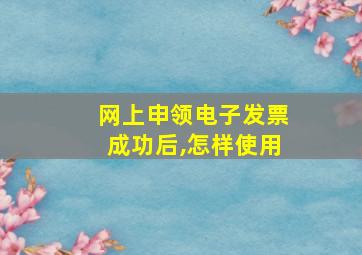 网上申领电子发票成功后,怎样使用