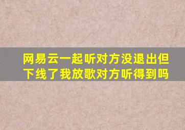 网易云一起听对方没退出但下线了我放歌对方听得到吗