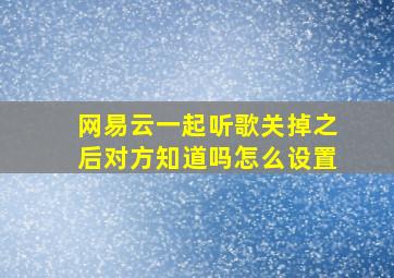 网易云一起听歌关掉之后对方知道吗怎么设置