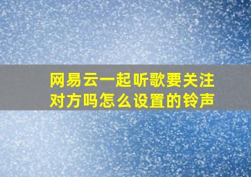 网易云一起听歌要关注对方吗怎么设置的铃声