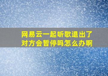 网易云一起听歌退出了对方会暂停吗怎么办啊