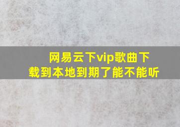 网易云下vip歌曲下载到本地到期了能不能听