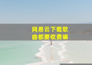 网易云下载歌曲都要收费嘛