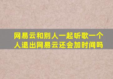 网易云和别人一起听歌一个人退出网易云还会加时间吗