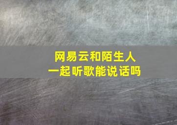 网易云和陌生人一起听歌能说话吗