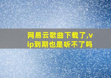 网易云歌曲下载了,vip到期也是听不了吗