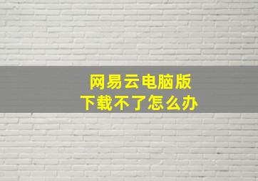 网易云电脑版下载不了怎么办