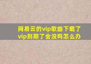 网易云的vip歌曲下载了vip到期了会没吗怎么办