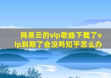 网易云的vip歌曲下载了vip到期了会没吗知乎怎么办