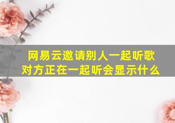 网易云邀请别人一起听歌对方正在一起听会显示什么