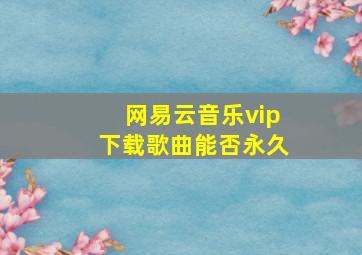 网易云音乐vip下载歌曲能否永久