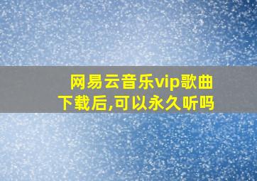 网易云音乐vip歌曲下载后,可以永久听吗