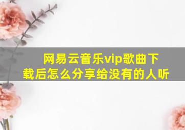 网易云音乐vip歌曲下载后怎么分享给没有的人听