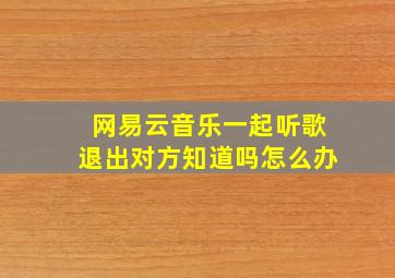 网易云音乐一起听歌退出对方知道吗怎么办