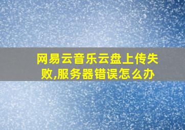 网易云音乐云盘上传失败,服务器错误怎么办