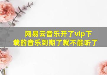 网易云音乐开了vip下载的音乐到期了就不能听了