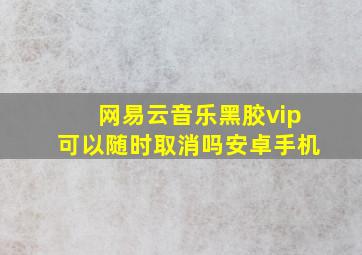 网易云音乐黑胶vip可以随时取消吗安卓手机