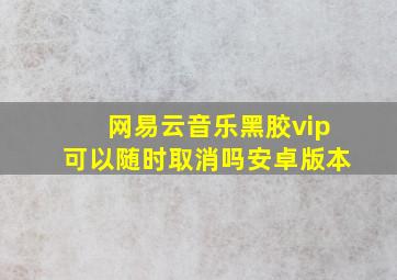 网易云音乐黑胶vip可以随时取消吗安卓版本