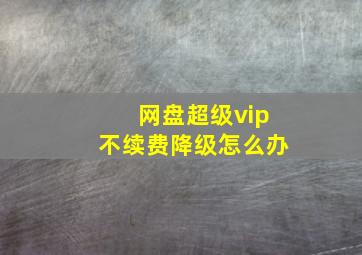 网盘超级vip不续费降级怎么办