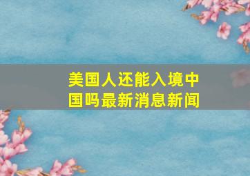 美国人还能入境中国吗最新消息新闻