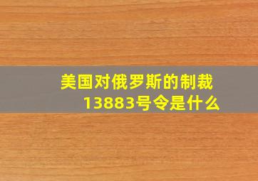 美国对俄罗斯的制裁13883号令是什么