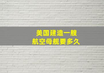 美国建造一艘航空母舰要多久