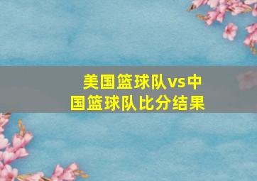 美国篮球队vs中国篮球队比分结果