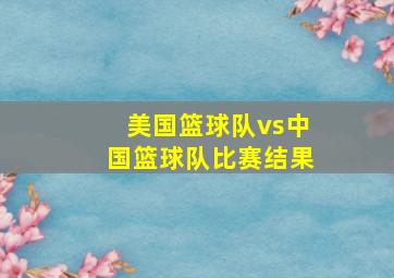 美国篮球队vs中国篮球队比赛结果