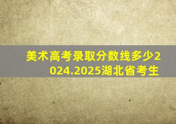 美术高考录取分数线多少2024.2025湖北省考生