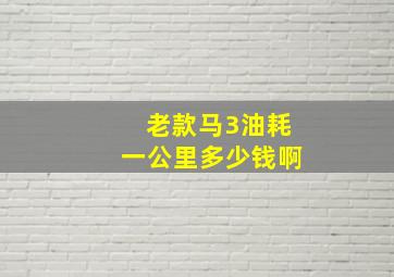 老款马3油耗一公里多少钱啊