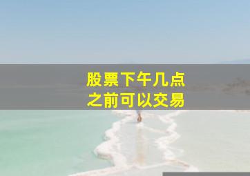 股票下午几点之前可以交易