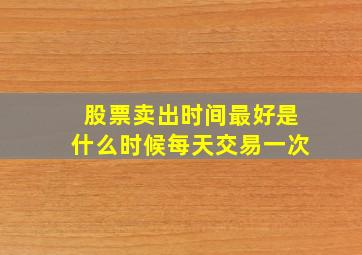 股票卖出时间最好是什么时候每天交易一次