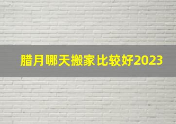 腊月哪天搬家比较好2023