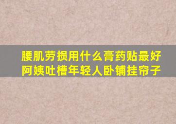 腰肌劳损用什么膏药贴最好阿姨吐槽年轻人卧铺挂帘子