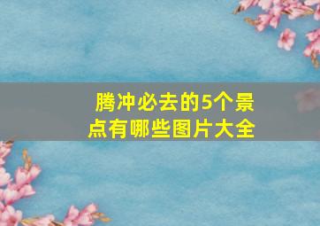 腾冲必去的5个景点有哪些图片大全