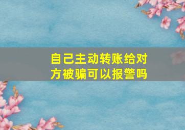 自己主动转账给对方被骗可以报警吗