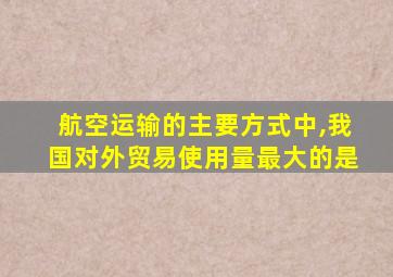 航空运输的主要方式中,我国对外贸易使用量最大的是