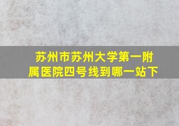 苏州市苏州大学第一附属医院四号线到哪一站下