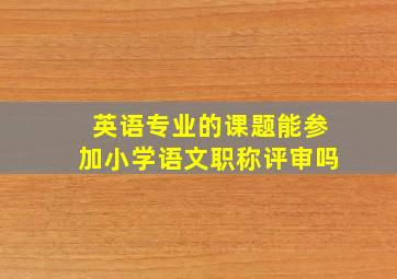 英语专业的课题能参加小学语文职称评审吗