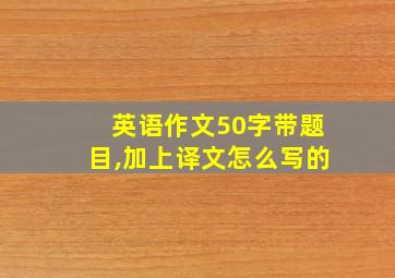 英语作文50字带题目,加上译文怎么写的