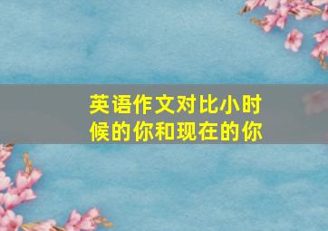 英语作文对比小时候的你和现在的你