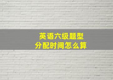 英语六级题型分配时间怎么算