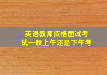 英语教师资格面试考试一般上午还是下午考