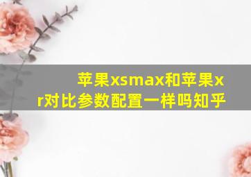 苹果xsmax和苹果xr对比参数配置一样吗知乎