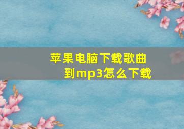 苹果电脑下载歌曲到mp3怎么下载