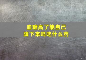 血糖高了能自己降下来吗吃什么药