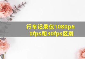 行车记录仪1080p60fps和30fps区别