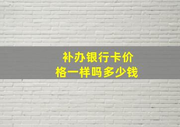 补办银行卡价格一样吗多少钱